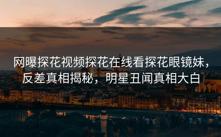 网曝探花视频探花在线看探花眼镜妹，反差真相揭秘，明星丑闻真相大白