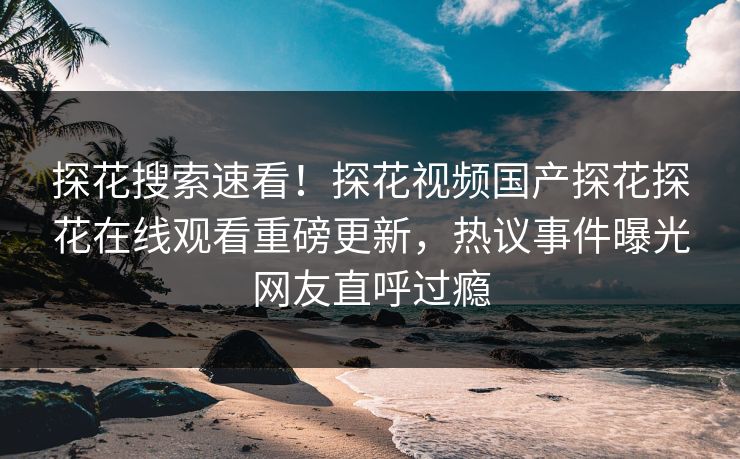 探花搜索速看！探花视频国产探花探花在线观看重磅更新，热议事件曝光网友直呼过瘾