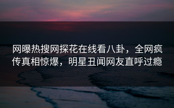 网曝热搜网探花在线看八卦，全网疯传真相惊爆，明星丑闻网友直呼过瘾