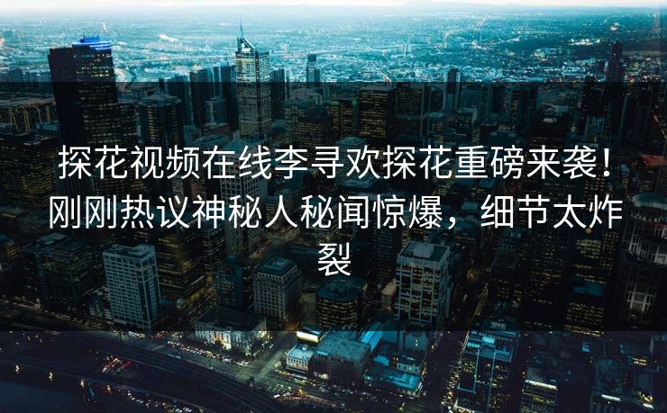 探花视频在线李寻欢探花重磅来袭！刚刚热议神秘人秘闻惊爆，细节太炸裂