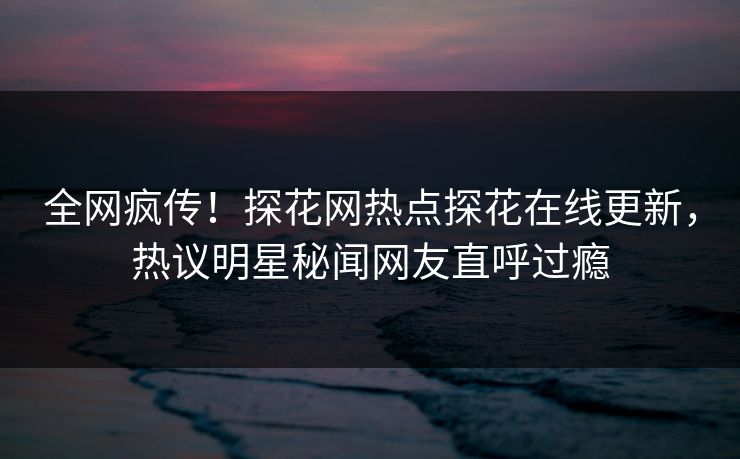全网疯传！探花网热点探花在线更新，热议明星秘闻网友直呼过瘾