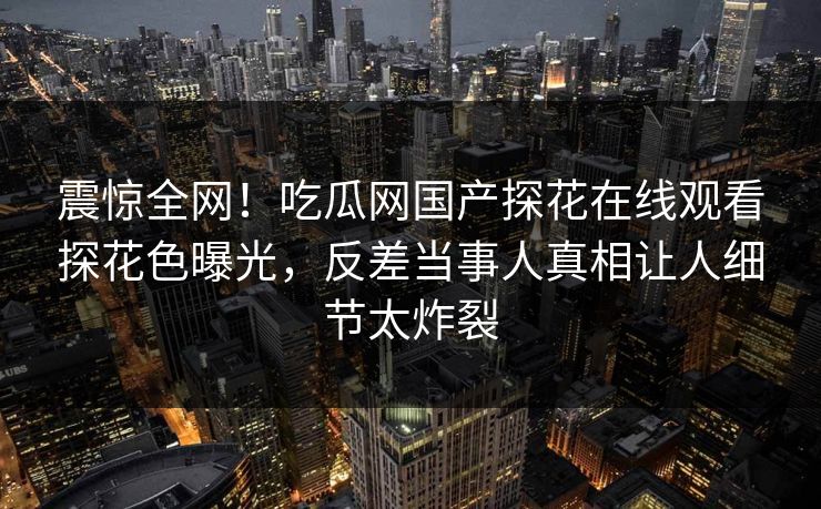 震惊全网！吃瓜网国产探花在线观看探花色曝光，反差当事人真相让人细节太炸裂