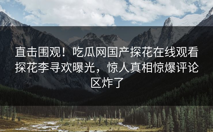 直击围观！吃瓜网国产探花在线观看探花李寻欢曝光，惊人真相惊爆评论区炸了  第1张
