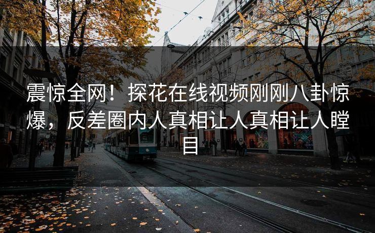 震惊全网！探花在线视频刚刚八卦惊爆，反差圈内人真相让人真相让人瞠目