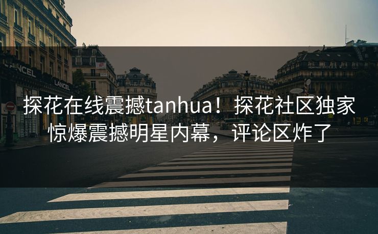 探花在线震撼tanhua！探花社区独家惊爆震撼明星内幕，评论区炸了  第1张