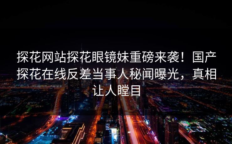 探花网站探花眼镜妹重磅来袭！国产探花在线反差当事人秘闻曝光，真相让人瞠目  第1张