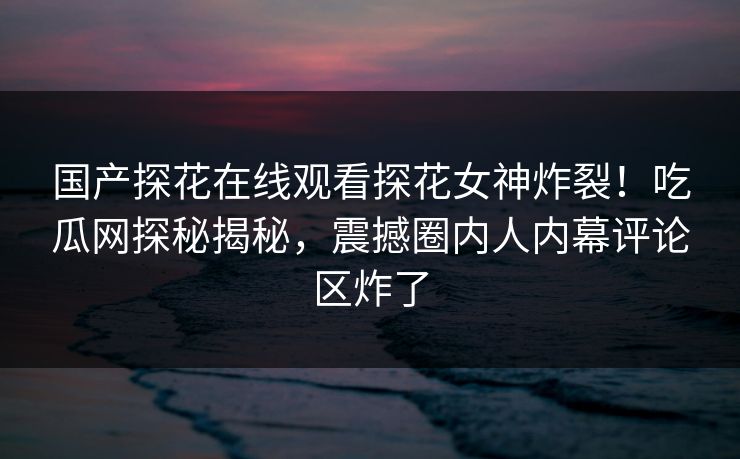 国产探花在线观看探花女神炸裂！吃瓜网探秘揭秘，震撼圈内人内幕评论区炸了  第1张