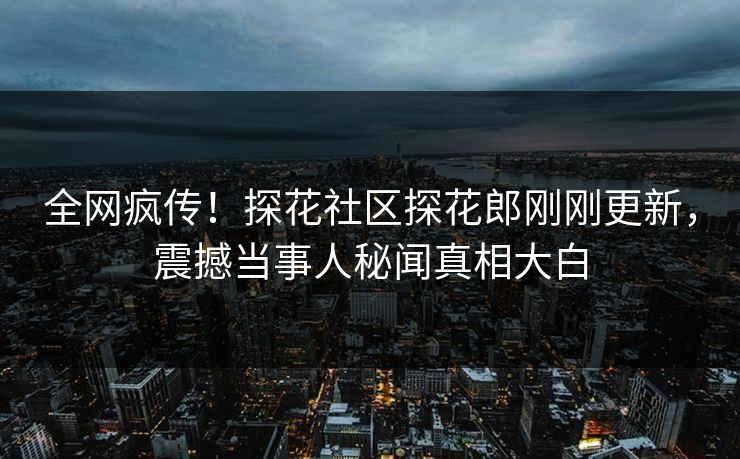 全网疯传！探花社区探花郎刚刚更新，震撼当事人秘闻真相大白