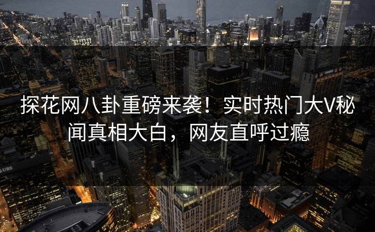 探花网八卦重磅来袭！实时热门大V秘闻真相大白，网友直呼过瘾