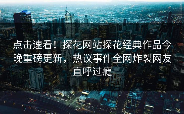 点击速看！探花网站探花经典作品今晚重磅更新，热议事件全网炸裂网友直呼过瘾  第1张