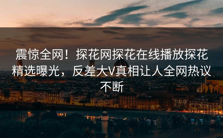 震惊全网！探花网探花在线播放探花精选曝光，反差大V真相让人全网热议不断  第1张