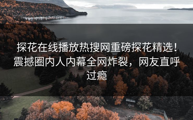 探花在线播放热搜网重磅探花精选！震撼圈内人内幕全网炸裂，网友直呼过瘾  第1张