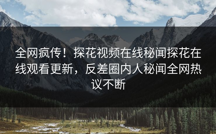 全网疯传！探花视频在线秘闻探花在线观看更新，反差圈内人秘闻全网热议不断
