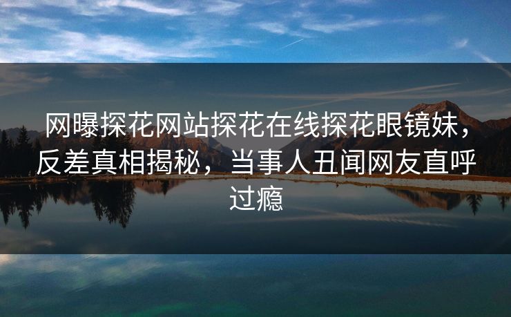 网曝探花网站探花在线探花眼镜妹，反差真相揭秘，当事人丑闻网友直呼过瘾  第1张