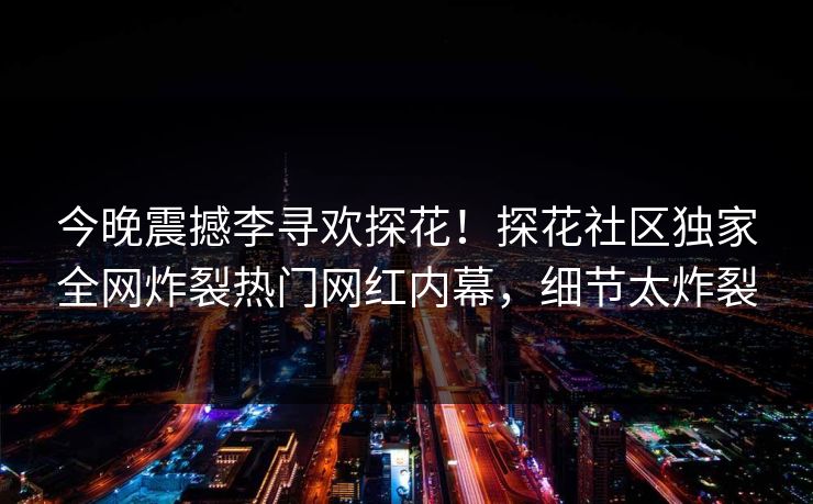 今晚震撼李寻欢探花！探花社区独家全网炸裂热门网红内幕，细节太炸裂  第1张