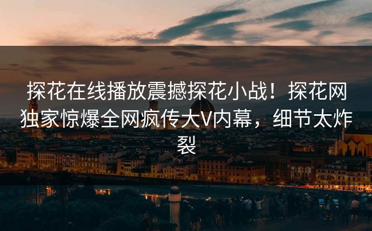 探花在线播放震撼探花小战！探花网独家惊爆全网疯传大V内幕，细节太炸裂  第1张