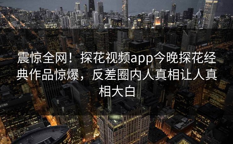 震惊全网！探花视频app今晚探花经典作品惊爆，反差圈内人真相让人真相大白  第1张