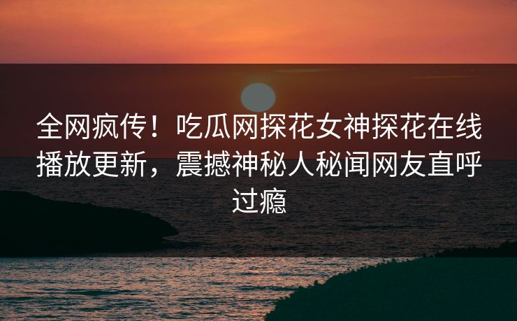 全网疯传！吃瓜网探花女神探花在线播放更新，震撼神秘人秘闻网友直呼过瘾  第1张