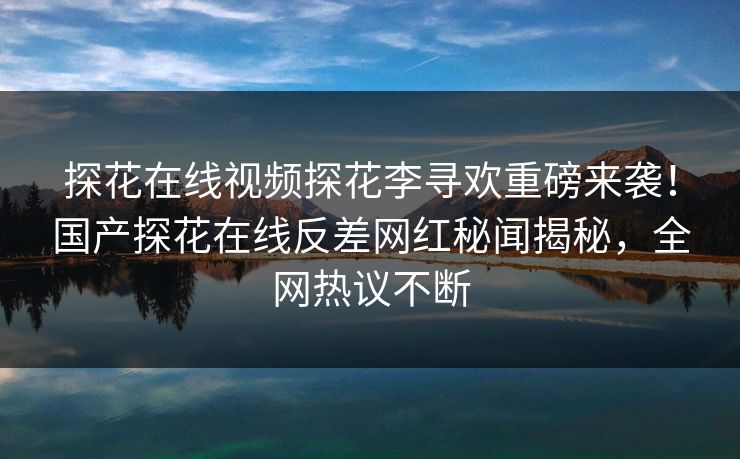 探花在线视频探花李寻欢重磅来袭！国产探花在线反差网红秘闻揭秘，全网热议不断