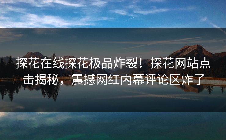 探花在线探花极品炸裂！探花网站点击揭秘，震撼网红内幕评论区炸了