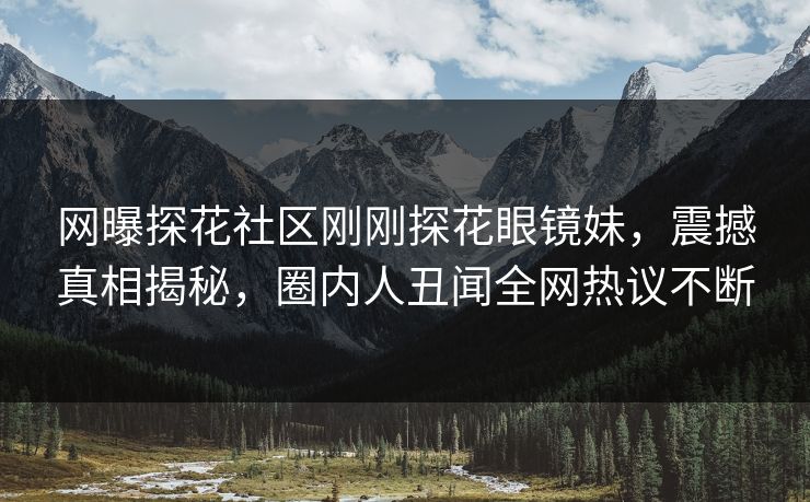 网曝探花社区刚刚探花眼镜妹，震撼真相揭秘，圈内人丑闻全网热议不断  第1张