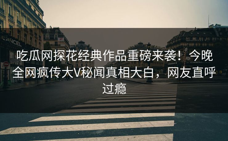 吃瓜网探花经典作品重磅来袭！今晚全网疯传大V秘闻真相大白，网友直呼过瘾  第1张