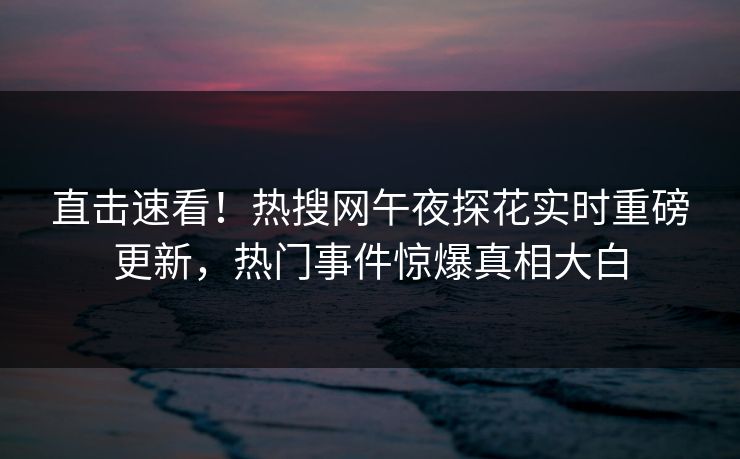 直击速看！热搜网午夜探花实时重磅更新，热门事件惊爆真相大白
