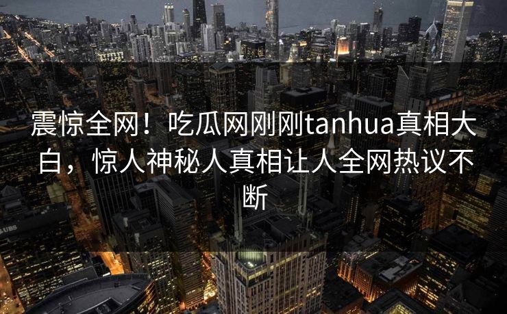 震惊全网！吃瓜网刚刚tanhua真相大白，惊人神秘人真相让人全网热议不断