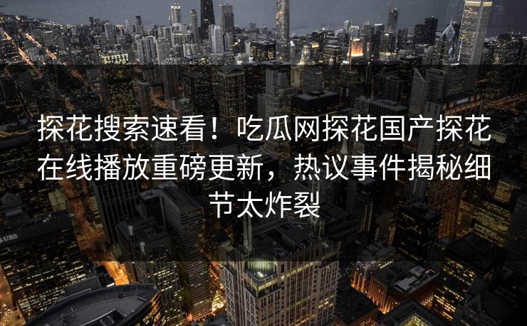 探花搜索速看！吃瓜网探花国产探花在线播放重磅更新，热议事件揭秘细节太炸裂