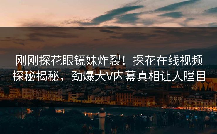 刚刚探花眼镜妹炸裂！探花在线视频探秘揭秘，劲爆大V内幕真相让人瞠目