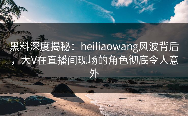黑料深度揭秘：heiliaowang风波背后，大V在直播间现场的角色彻底令人意外