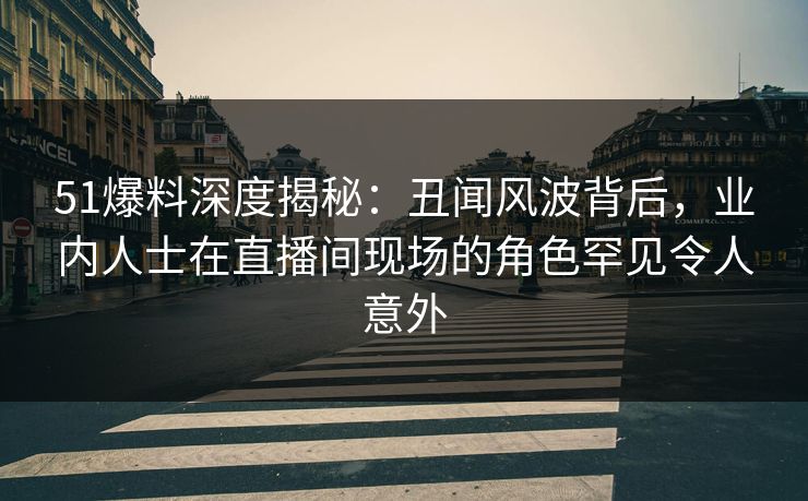 51爆料深度揭秘：丑闻风波背后，业内人士在直播间现场的角色罕见令人意外