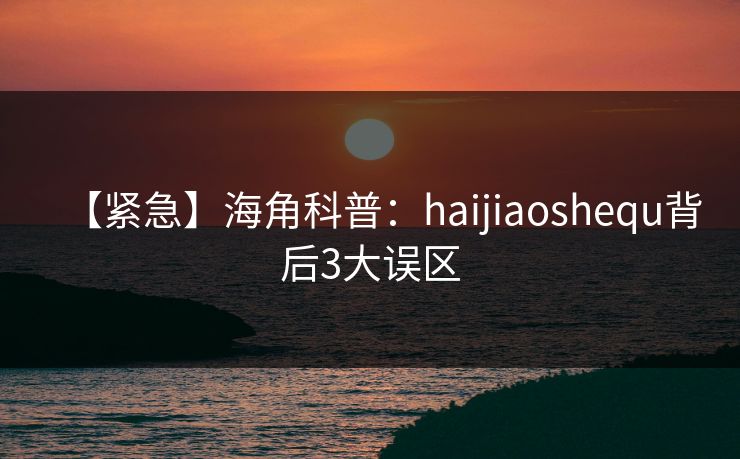 【紧急】海角科普：haijiaoshequ背后3大误区