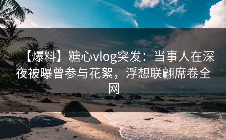 【爆料】糖心vlog突发：当事人在深夜被曝曾参与花絮，浮想联翩席卷全网