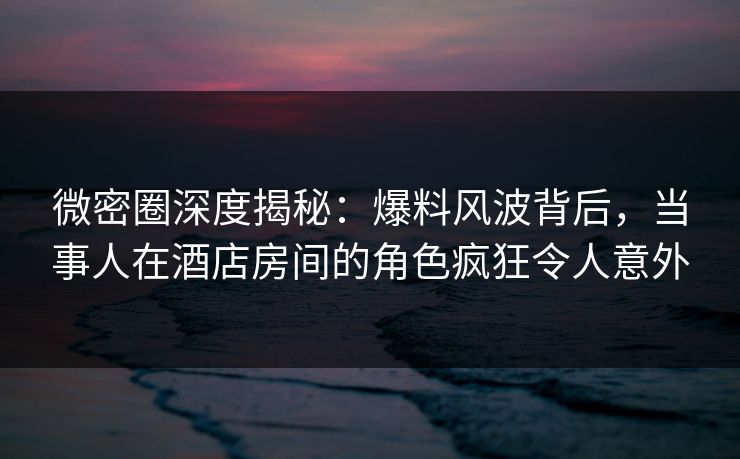 微密圈深度揭秘:爆料风波背后,当事人在酒店房间的角色疯狂令人意外