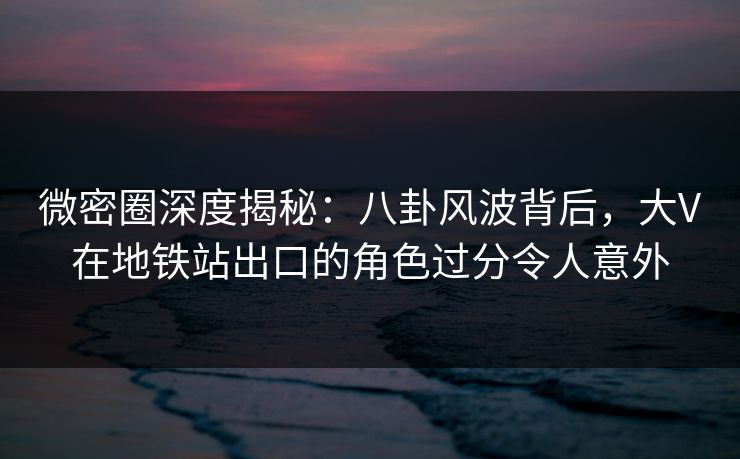 微密圈深度揭秘：八卦风波背后，大V在地铁站出口的角色过分令人意外