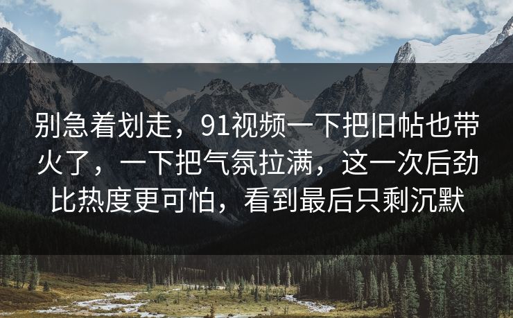 别急着划走,91视频一下把旧帖也带火了,一下把气氛拉满,这一次后劲比热度更可怕,看到最后只剩沉默 第1张 别急着划走,91视频一下把旧帖也带火了,一下把气氛拉满,这一次后劲比热度更可怕,看到最后只剩沉默 第1张