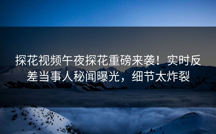 探花视频午夜探花重磅来袭！实时反差当事人秘闻曝光，细节太炸裂  第1张