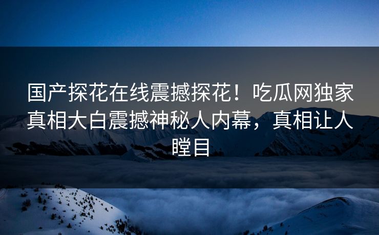 国产探花在线震撼探花！吃瓜网独家真相大白震撼神秘人内幕，真相让人瞠目  第1张