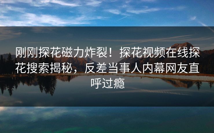 刚刚探花磁力炸裂！探花视频在线探花搜索揭秘，反差当事人内幕网友直呼过瘾  第1张