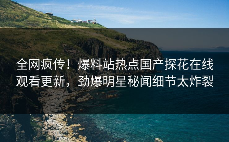全网疯传！爆料站热点国产探花在线观看更新，劲爆明星秘闻细节太炸裂