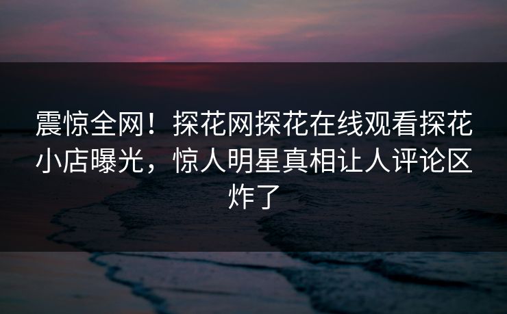 震惊全网！探花网探花在线观看探花小店曝光，惊人明星真相让人评论区炸了