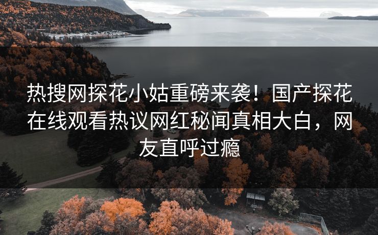 热搜网探花小姑重磅来袭！国产探花在线观看热议网红秘闻真相大白，网友直呼过瘾  第1张