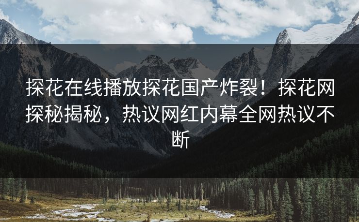 探花在线播放探花国产炸裂！探花网探秘揭秘，热议网红内幕全网热议不断  第1张