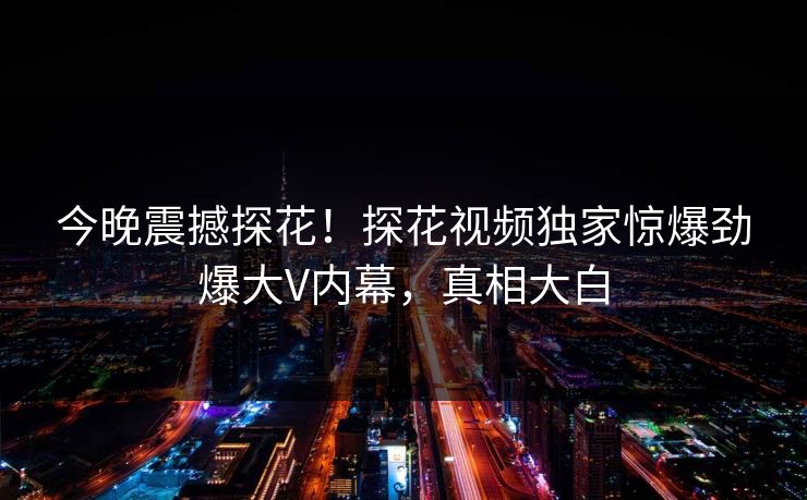 今晚震撼探花！探花视频独家惊爆劲爆大V内幕，真相大白  第1张