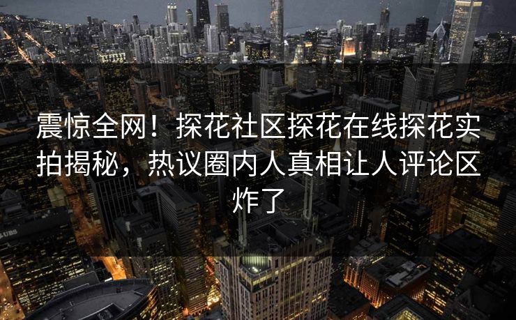 震惊全网！探花社区探花在线探花实拍揭秘，热议圈内人真相让人评论区炸了