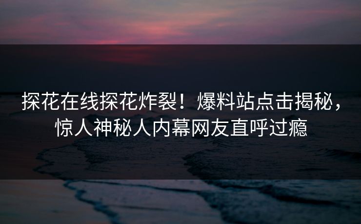 探花在线探花炸裂！爆料站点击揭秘，惊人神秘人内幕网友直呼过瘾  第1张