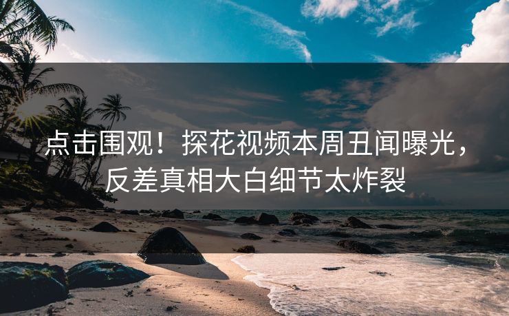 点击围观！探花视频本周丑闻曝光，反差真相大白细节太炸裂  第1张