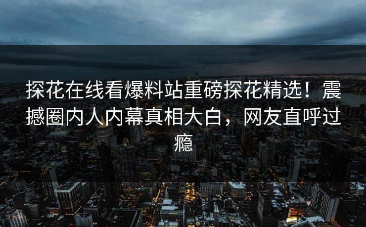 探花在线看爆料站重磅探花精选！震撼圈内人内幕真相大白，网友直呼过瘾  第1张