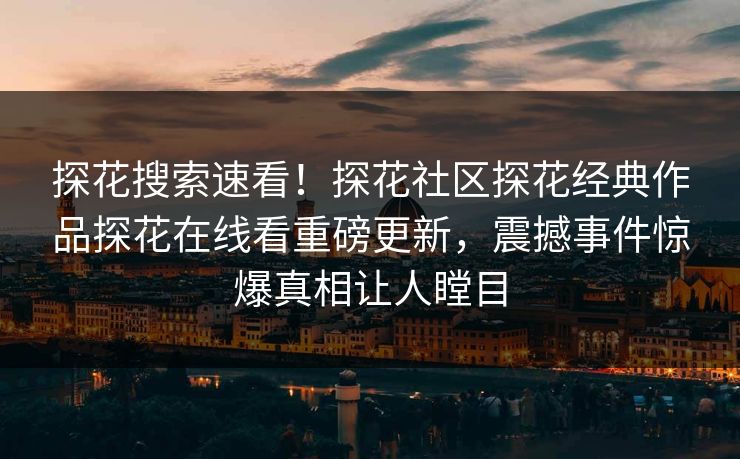探花搜索速看！探花社区探花经典作品探花在线看重磅更新，震撼事件惊爆真相让人瞠目